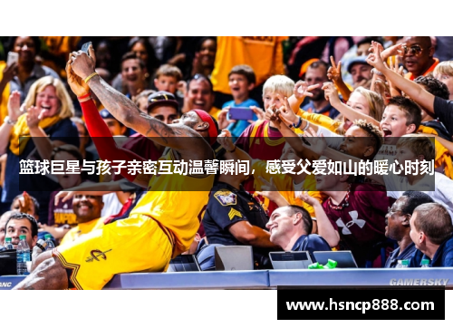 篮球巨星与孩子亲密互动温馨瞬间，感受父爱如山的暖心时刻
