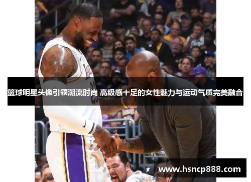 篮球明星头像引领潮流时尚 高级感十足的女性魅力与运动气质完美融合