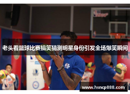 老头看篮球比赛搞笑猜测明星身份引发全场爆笑瞬间